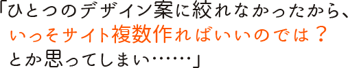 「ひとつのデザイン案に絞れなかったから、いっそサイト複数作ればいいのでは？　とか思ってしまい……」